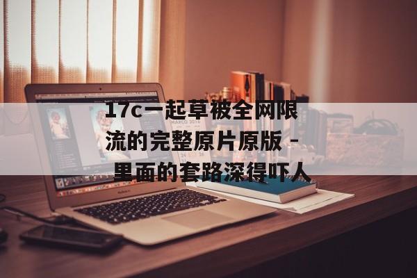 17c一起草被全网限流的完整原片原版 - 里面的套路深得吓人