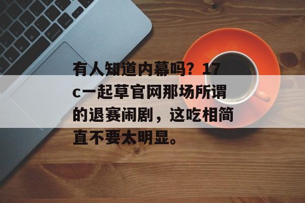 有人知道内幕吗？17c一起草官网那场所谓的退赛闹剧，这吃相简直不要太明显。