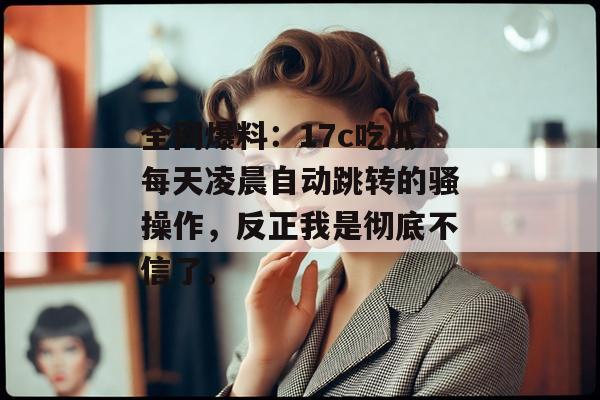 全网爆料：17c吃瓜每天凌晨自动跳转的骚操作，反正我是彻底不信了。