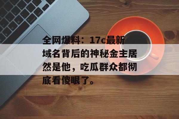 全网爆料：17c最新域名背后的神秘金主居然是他，吃瓜群众都彻底看傻眼了。
