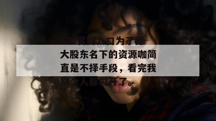 17c官网入口为了捧大股东名下的资源咖简直是不择手段,看完我整个人都裂开了。