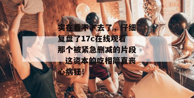 实在看不下去了，仔细复盘了17c在线观看那个被紧急删减的片段，这资本的吃相简直丧心病狂！