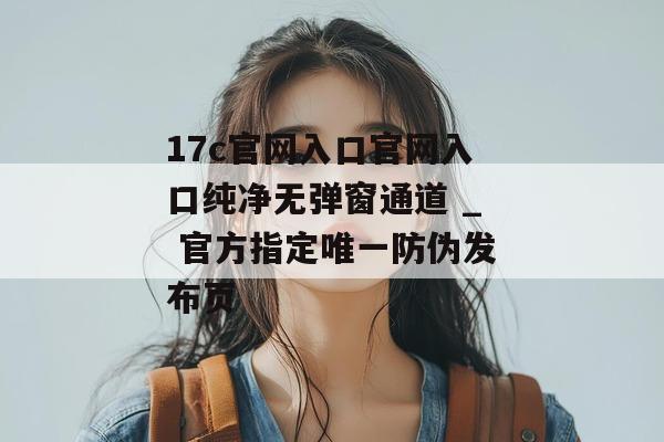 17c官网入口官网入口纯净无弹窗通道 _ 官方指定唯一防伪发布页