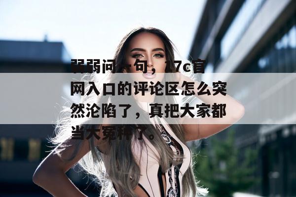 弱弱问一句，17c官网入口的评论区怎么突然沦陷了，真把大家都当大冤种了。