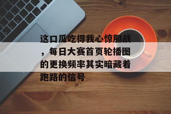 这口瓜吃得我心惊胆战，每日大赛首页轮播图的更换频率其实暗藏着跑路的信号