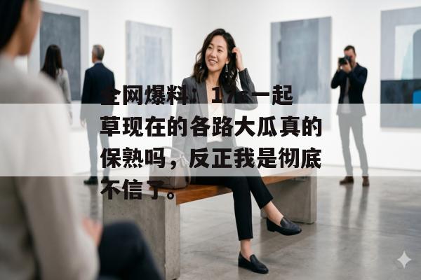 全网爆料：17c一起草现在的各路大瓜真的保熟吗，反正我是彻底不信了。