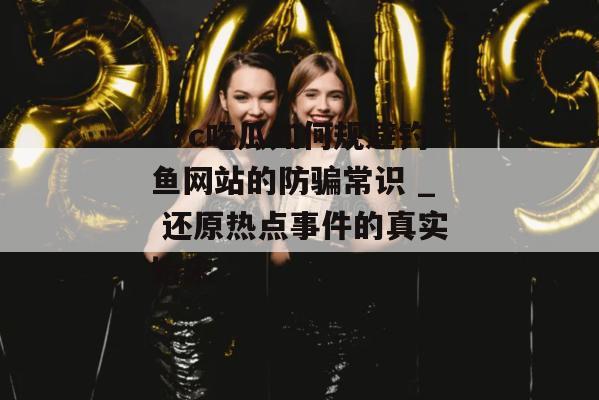 17c吃瓜如何规避钓鱼网站的防骗常识 _ 还原热点事件的真实始末