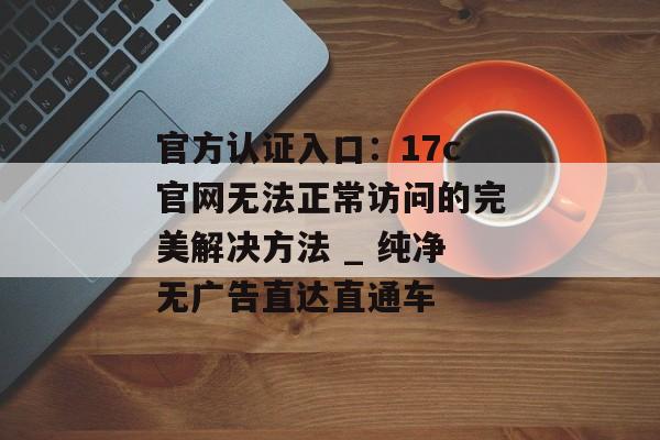 官方认证入口：17c官网无法正常访问的完美解决方法 _ 纯净无广告直达直通车