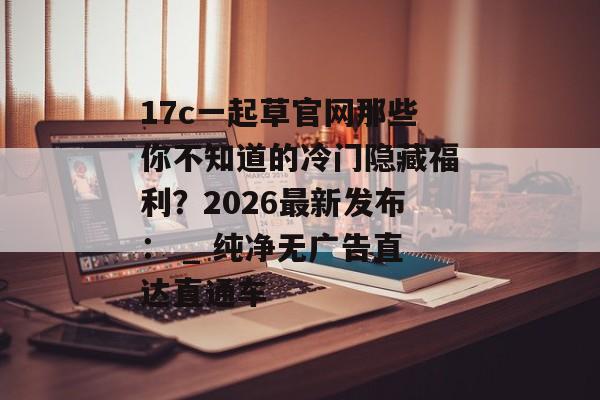 17c一起草官网那些你不知道的冷门隐藏福利？2026最新发布： _ 纯净无广告直达直通车