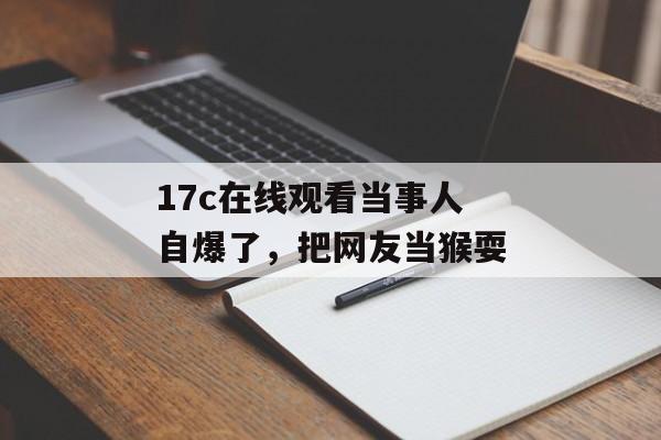 17c在线观看当事人自爆了，把网友当猴耍
