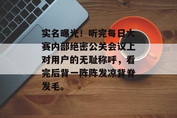 实名曝光！听完每日大赛内部绝密公关会议上对用户的无耻称呼，看完后背一阵阵发凉背脊发毛。
