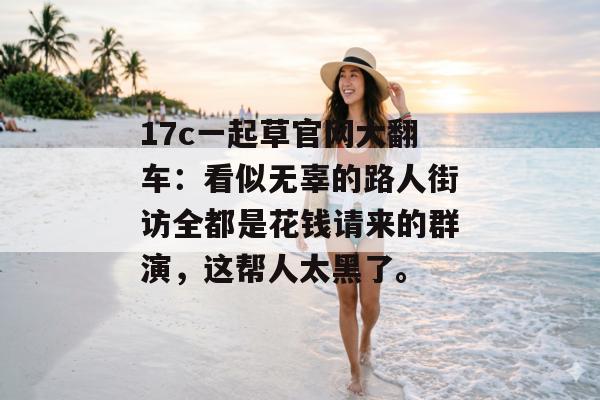 17c一起草官网大翻车：看似无辜的路人街访全都是花钱请来的群演，这帮人太黑了。