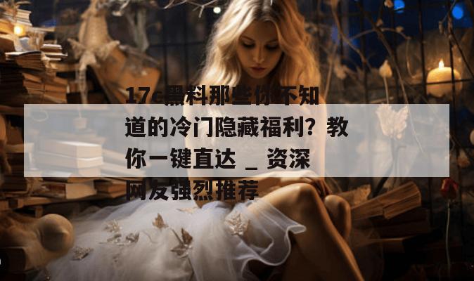 17c黑料那些你不知道的冷门隐藏福利？教你一键直达 _ 资深网友强烈推荐