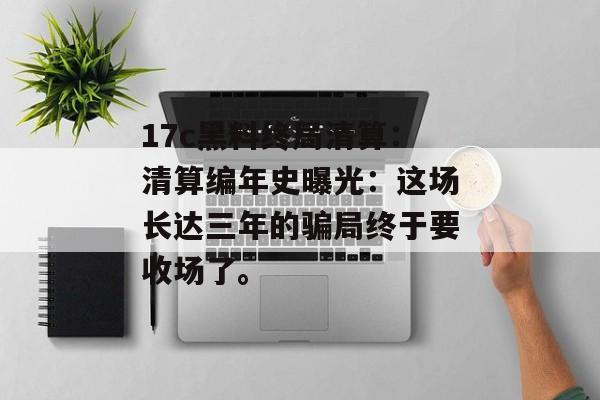 17c黑料终局清算：清算编年史曝光：这场长达三年的骗局终于要收场了。