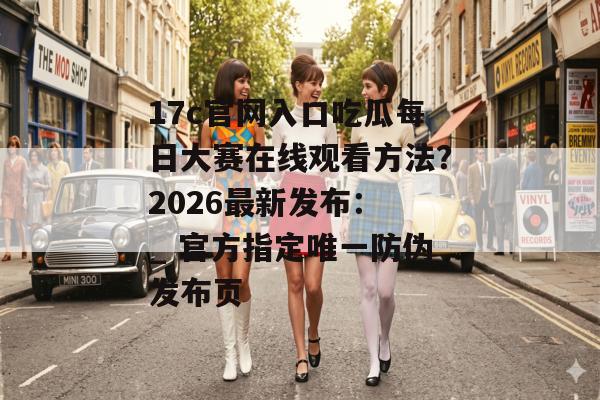 17c官网入口吃瓜每日大赛在线观看方法？2026最新发布： _ 官方指定唯一防伪发布页