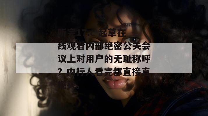 听完17.c 起草在线观看内部绝密公关会议上对用户的无耻称呼？内行人看完都直接直摇头。