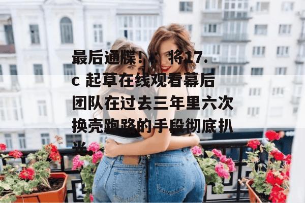 最后通牒！：将17.c 起草在线观看幕后团队在过去三年里六次换壳跑路的手段彻底扒光。