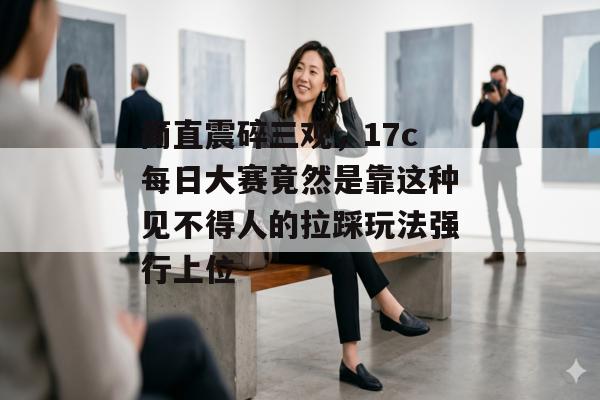 简直震碎三观，17c每日大赛竟然是靠这种见不得人的拉踩玩法强行上位