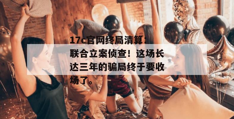 17c官网终局清算：联合立案侦查！这场长达三年的骗局终于要收场了。