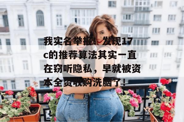 我实名举报！发现17c的推荐算法其实一直在窃听隐私，早就被资本全资收购洗脑了！