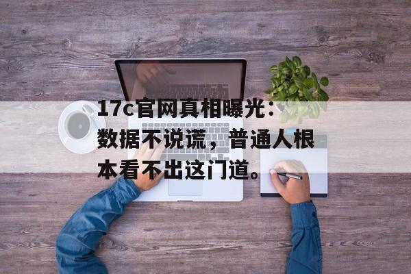 17c官网真相曝光：数据不说谎，普通人根本看不出这门道。