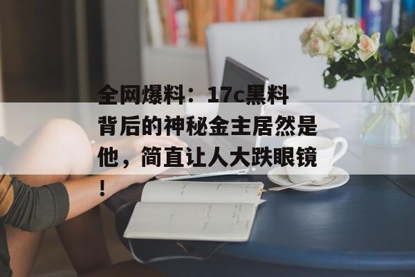 全网爆料：17c黑料背后的神秘金主居然是他，简直让人大跌眼镜！